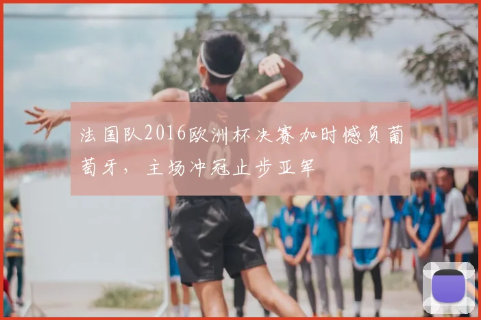 法国队2016欧洲杯决赛加时憾负葡萄牙，主场冲冠止步亚军