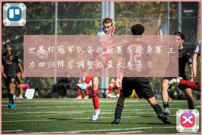 世界杯冠军队备战新赛季热身赛 主力回归阵容调整成最大看点