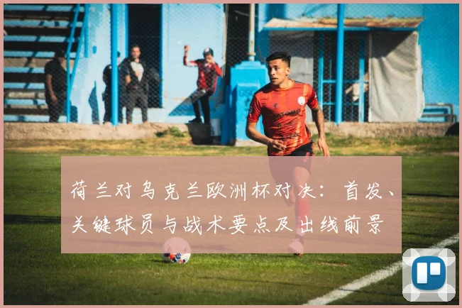 荷兰对乌克兰欧洲杯对决：首发、关键球员与战术要点及出线前景