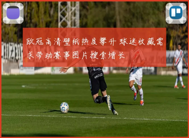 欧冠高清壁纸热度攀升 球迷收藏需求带动赛事图片搜索增长