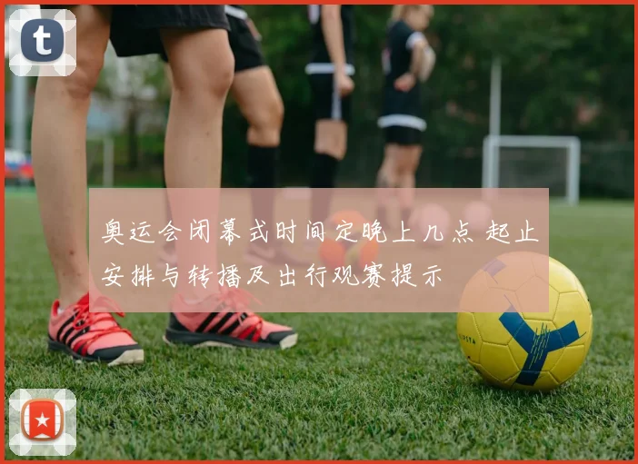 奥运会闭幕式时间定晚上几点 起止安排与转播及出行观赛提示