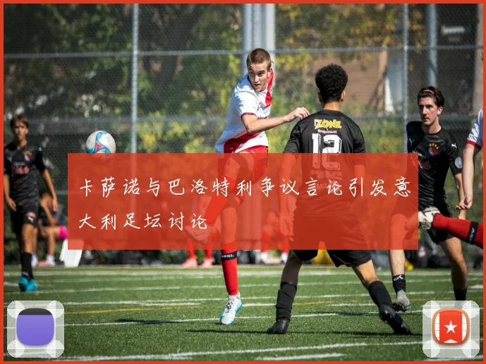 卡萨诺与巴洛特利争议言论引发意大利足坛讨论