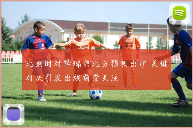 比利时对阵瑞典比分预测出炉 关键对决引发出线前景关注