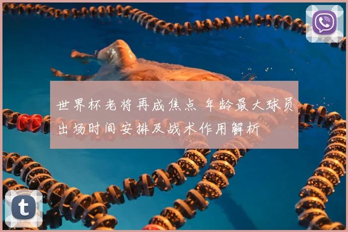 世界杯老将再成焦点 年龄最大球员出场时间安排及战术作用解析