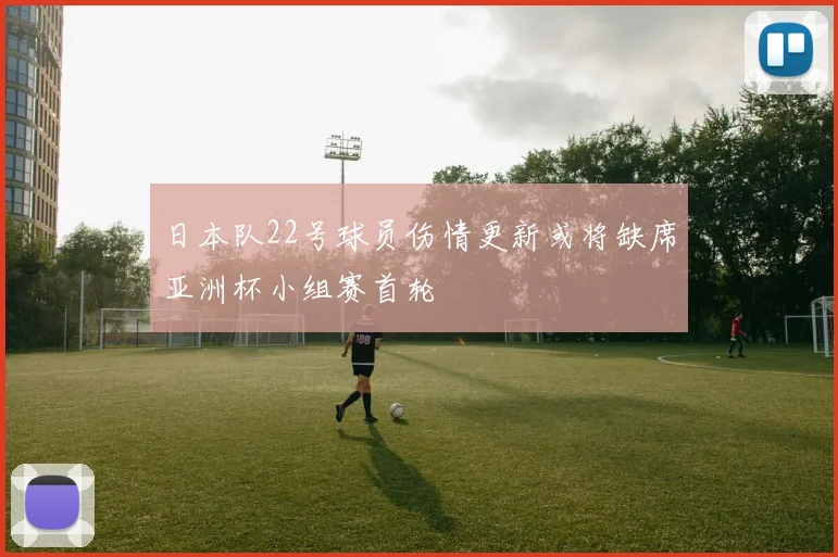 日本队22号球员伤情更新或将缺席亚洲杯小组赛首轮