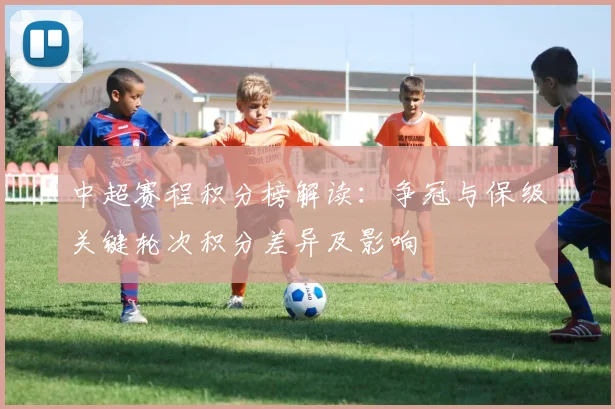 中超赛程积分榜解读：争冠与保级关键轮次积分差异及影响