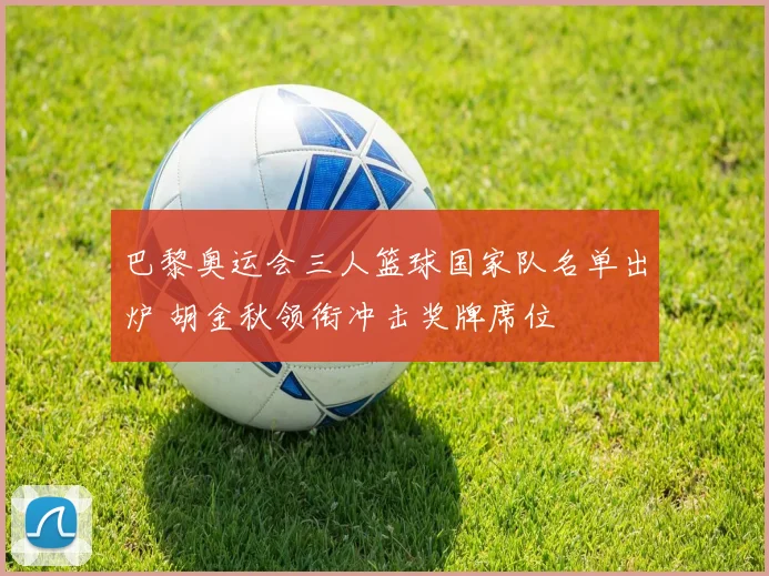 巴黎奥运会三人篮球国家队名单出炉 胡金秋领衔冲击奖牌席位