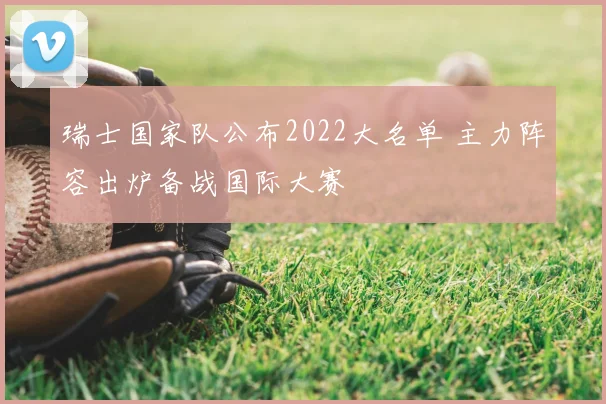 瑞士国家队公布2022大名单 主力阵容出炉备战国际大赛