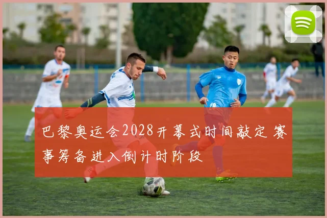 巴黎奥运会2028开幕式时间敲定 赛事筹备进入倒计时阶段