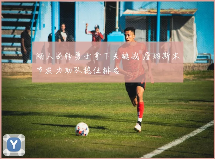 湖人逆转勇士拿下关键战 詹姆斯末节发力助队稳住排名