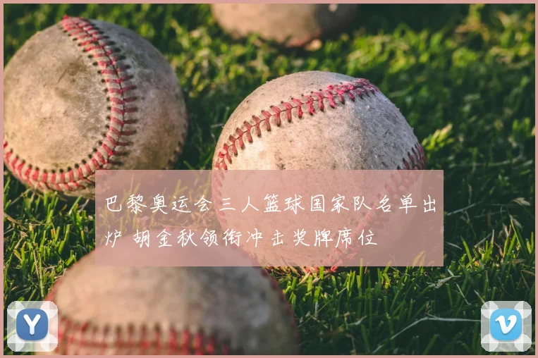 巴黎奥运会三人篮球国家队名单出炉 胡金秋领衔冲击奖牌席位