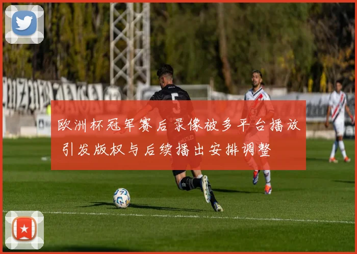 欧洲杯冠军赛后录像被多平台播放 引发版权与后续播出安排调整