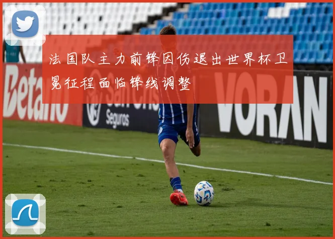 法国队主力前锋因伤退出世界杯卫冕征程面临锋线调整