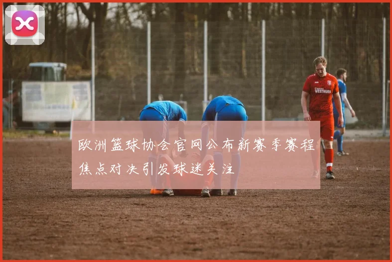 欧洲篮球协会官网公布新赛季赛程焦点对决引发球迷关注
