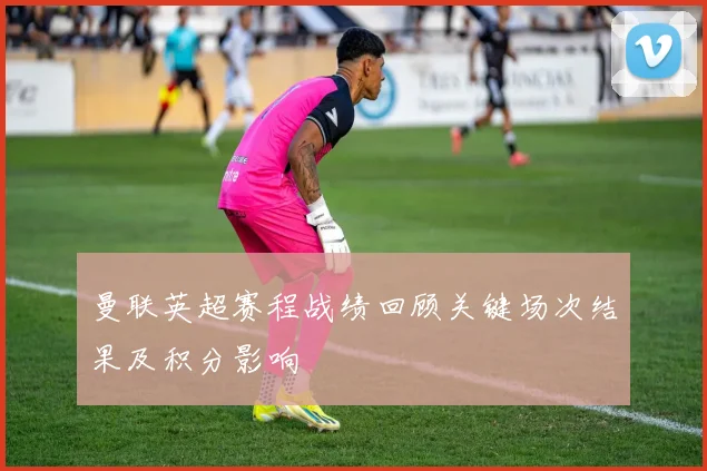 曼联英超赛程战绩回顾关键场次结果及积分影响