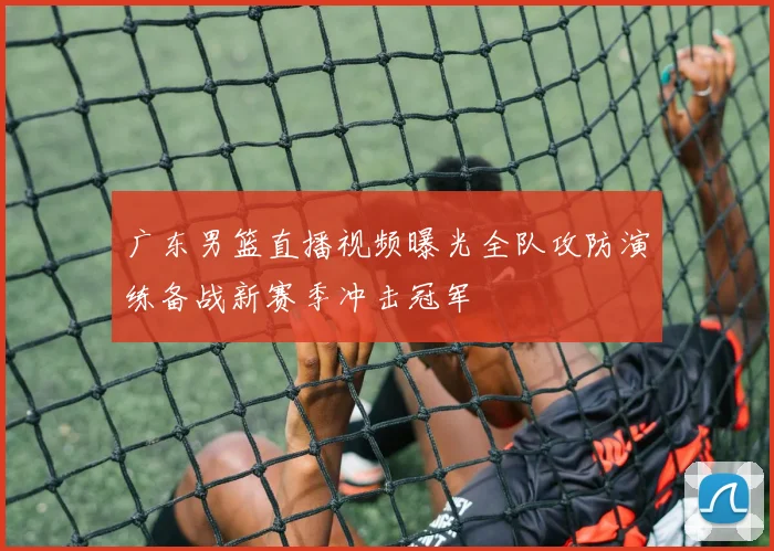 广东男篮直播视频曝光全队攻防演练备战新赛季冲击冠军