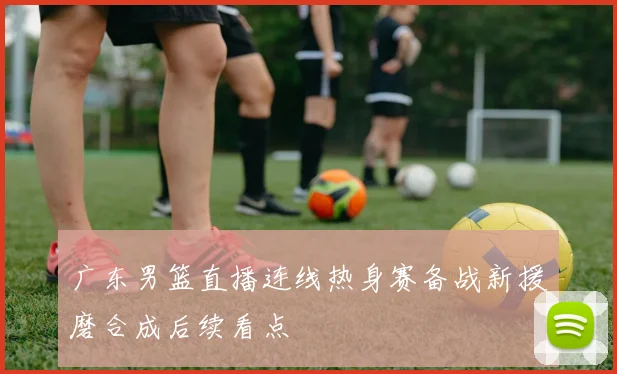 广东男篮直播连线热身赛备战新援磨合成后续看点