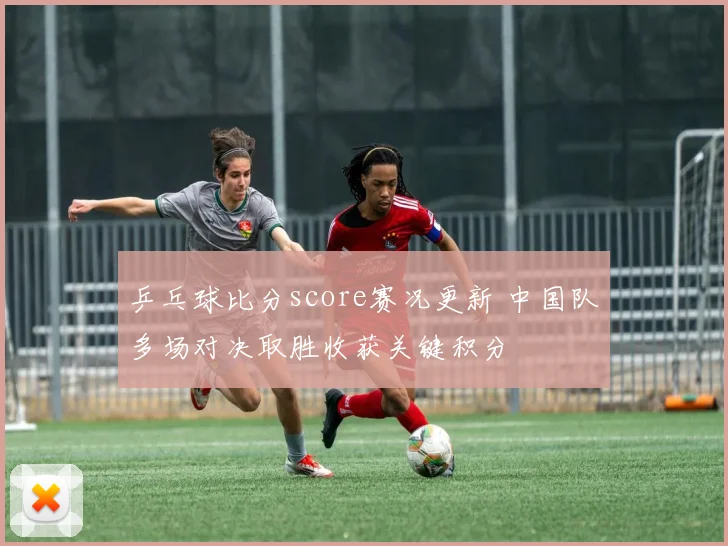 乒乓球比分score赛况更新 中国队多场对决取胜收获关键积分