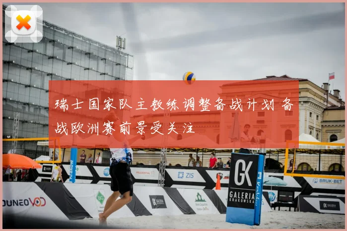 瑞士国家队主教练调整备战计划 备战欧洲赛前景受关注