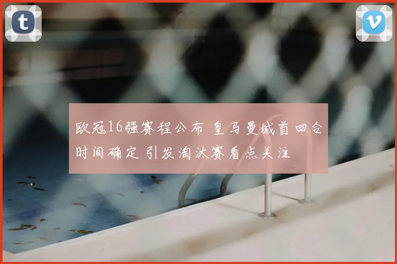 欧冠16强赛程公布 皇马曼城首回合时间确定 引发淘汰赛看点关注