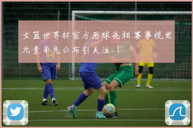 女篮世界杯官方用球亮相 赛事视觉元素率先公布引关注_1