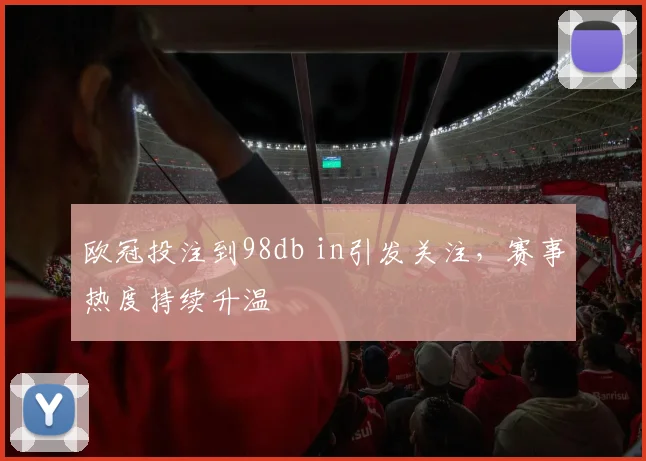 欧冠投注到98db in引发关注,赛事热度持续升温