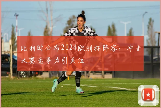 比利时公布2024欧洲杯阵容,冲击大赛竞争力引关注