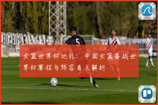 女篮世界杯巡礼:中国女篮备战世界杯赛程与阵容看点解析