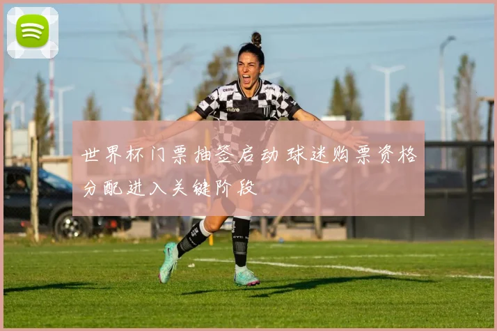 世界杯门票抽签启动 球迷购票资格分配进入关键阶段